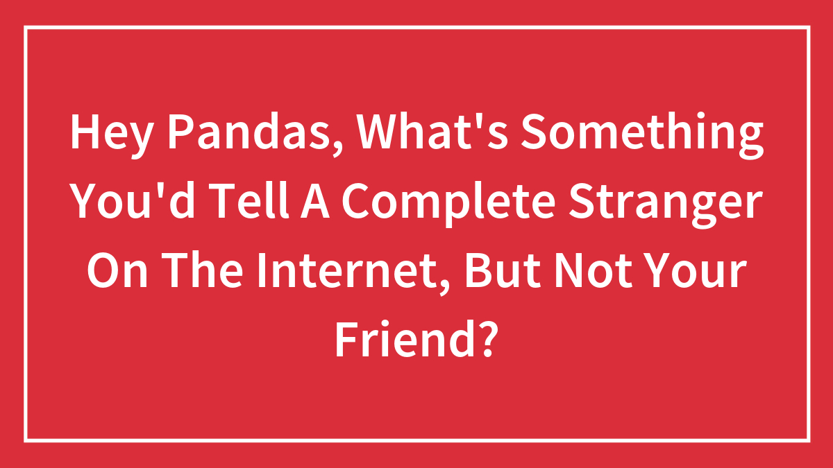Hey Pandas, What’s Something You’d Tell A Complete Stranger On The Internet, But Not Your Friend? (Closed)