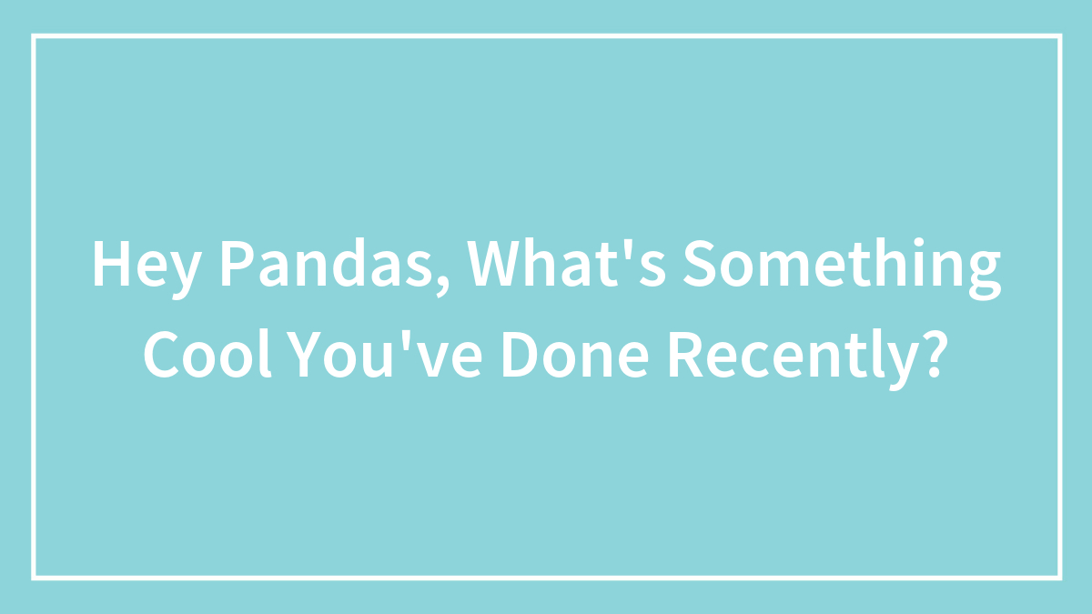 Hey Pandas, What’s Something Cool You’ve Done Recently? (Closed)