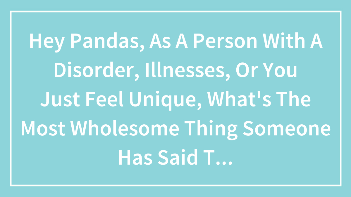 Hey Pandas, As A Person With A Disorder, Illnesses, Or You Just Feel Unique, What’s The Most Wholesome Thing Someone Has Said To You?