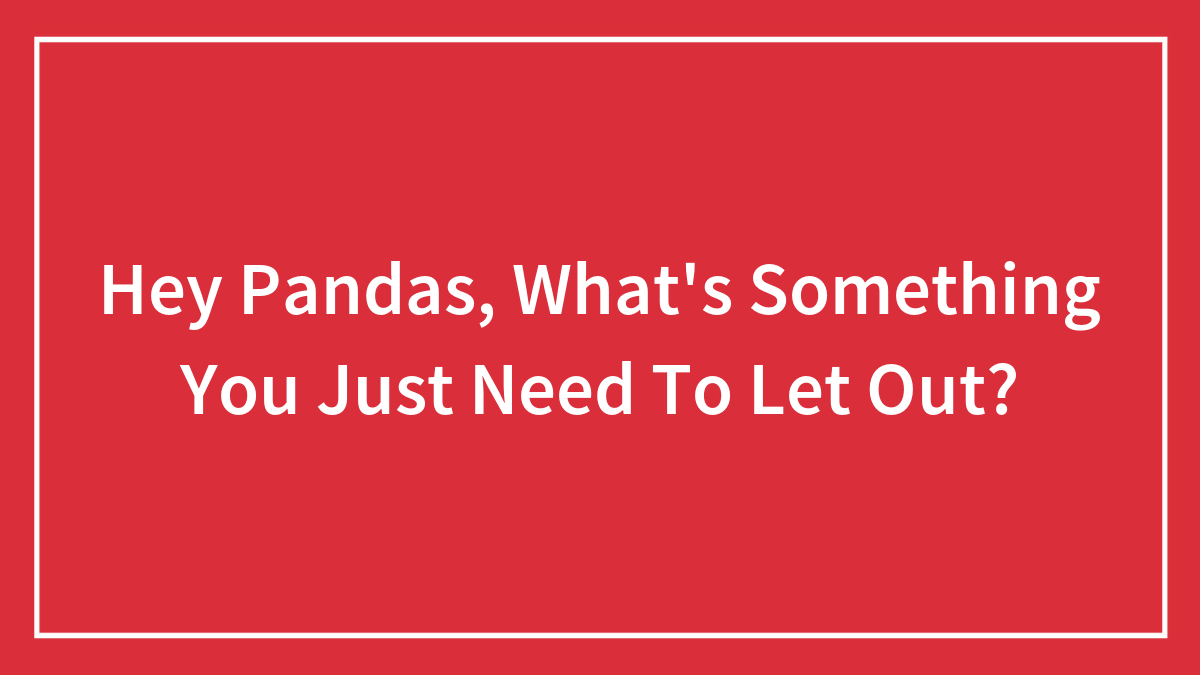 Hey Pandas, What’s Something You Just Need To Let Out? (Closed)
