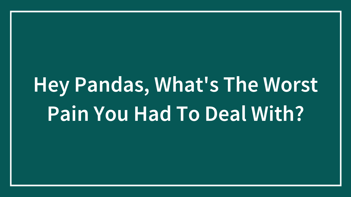 Hey Pandas, What’s The Worst Pain You Had To Deal With? (Closed)