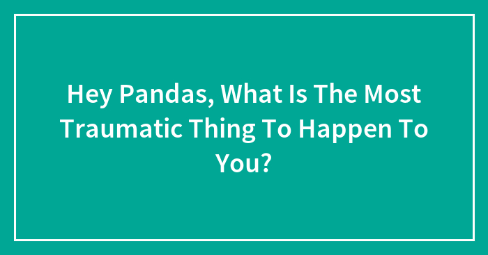 Hey Pandas, What Is The Most Traumatic Thing To Happen To You?