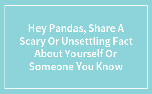Hey Pandas, Share A Scary Or Unsettling Fact About Yourself Or Someone You Know