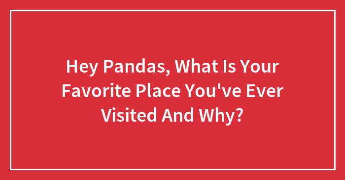 Hey Pandas, What Is Your Favorite Place You’ve Ever Visited And Why? (Closed)