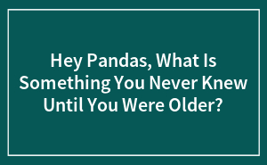 Hey Pandas, What Is Something You Never Knew Until You Were Older? (Closed)