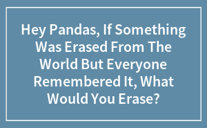 Hey Pandas, If Something Was Erased From The World But Everyone Remembered It, What Would You Erase? (Closed)