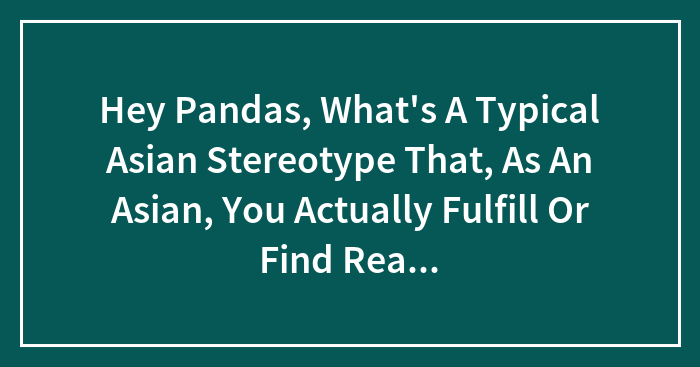 Hey Pandas, What’s A Typical Asian Stereotype That, As An Asian, You Actually Fulfill Or Find Really Annoying? (Closed)