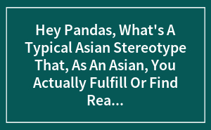 Hey Pandas, What's A Typical Asian Stereotype That, As An Asian, You Actually Fulfill Or Find Really Annoying? (Closed)