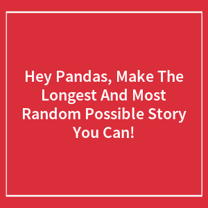 Hey Pandas, Make The Longest And Most Random Possible Story You Can! (Closed)