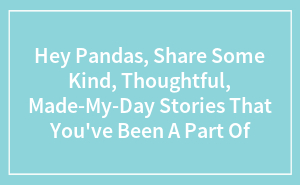 Hey Pandas, Share Some Kind, Thoughtful, Made-My-Day Stories That You've Been A Part Of (Closed)
