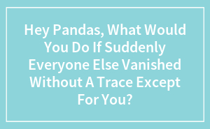 Hey Pandas, What Would You Do If Suddenly Everyone Else Vanished Without A Trace Except For You? (Closed)