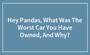 Hey Pandas, What Was The Worst Car You Have Owned, And Why?