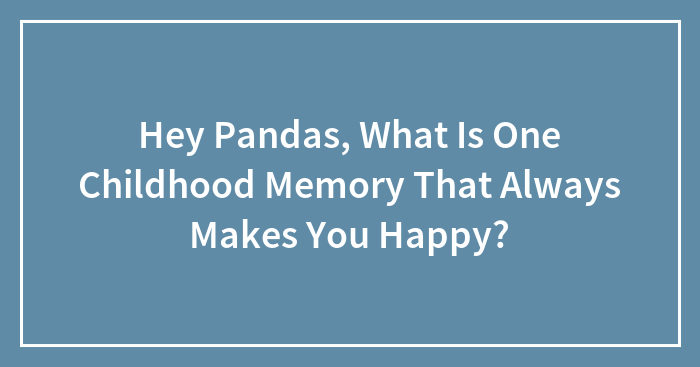 Hey Pandas, What Is One Childhood Memory That Always Makes You Happy? (Closed)