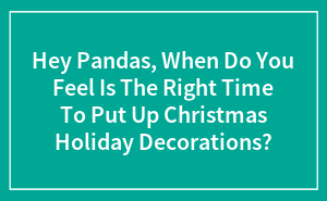 Hey Pandas, When Do You Feel Is The Right Time To Put Up Christmas Holiday Decorations? (Closed)
