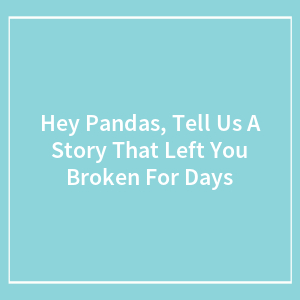Hey Pandas, Tell Us A Story That Left You Broken For Days (Closed)