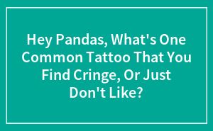 Hey Pandas, What's One Common Tattoo That You Find Cringe, Or Just Don't Like? (Closed)