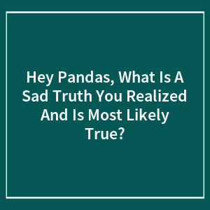 Hey Pandas, What Is A Sad Truth You Realized And Is Most Likely True?