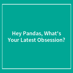 Hey Pandas, What's Your Latest Obsession?