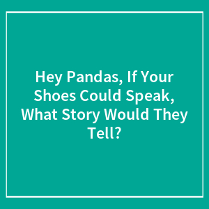 Hey Pandas, If Your Shoes Could Speak, What Story Would They Tell?