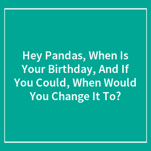 Hey Pandas, When Is Your Birthday, And If You Could, When Would You Change It To? (Closed)