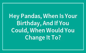 Hey Pandas, When Is Your Birthday, And If You Could, When Would You Change It To? (Closed)