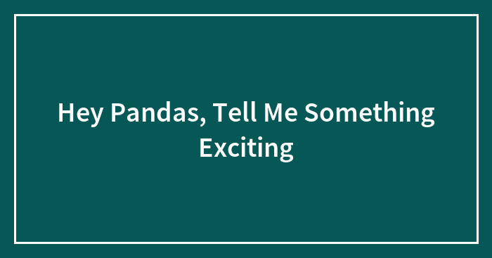 Hey Pandas, Tell Me Something Exciting (Closed)