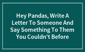 Hey Pandas, Write A Letter To Someone And Say Something To Them You Couldn't Before (Closed)