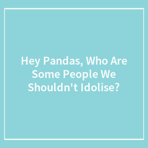 Hey Pandas, Who Are Some People We Shouldn't Idolise?