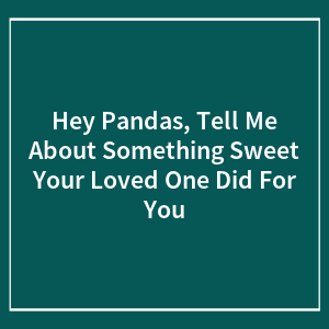 Hey Pandas, Tell Me About Something Sweet Your Loved One Did For You (Closed)