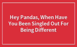 Hey Pandas, When Have You Been Singled Out For Being Different