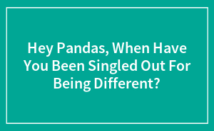 Hey Pandas, When Have You Been Singled Out For Being Different?