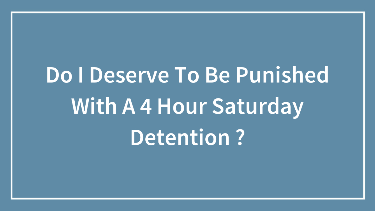 Do I Deserve To Be Punished With A 4 Hour Saturday Detention ?