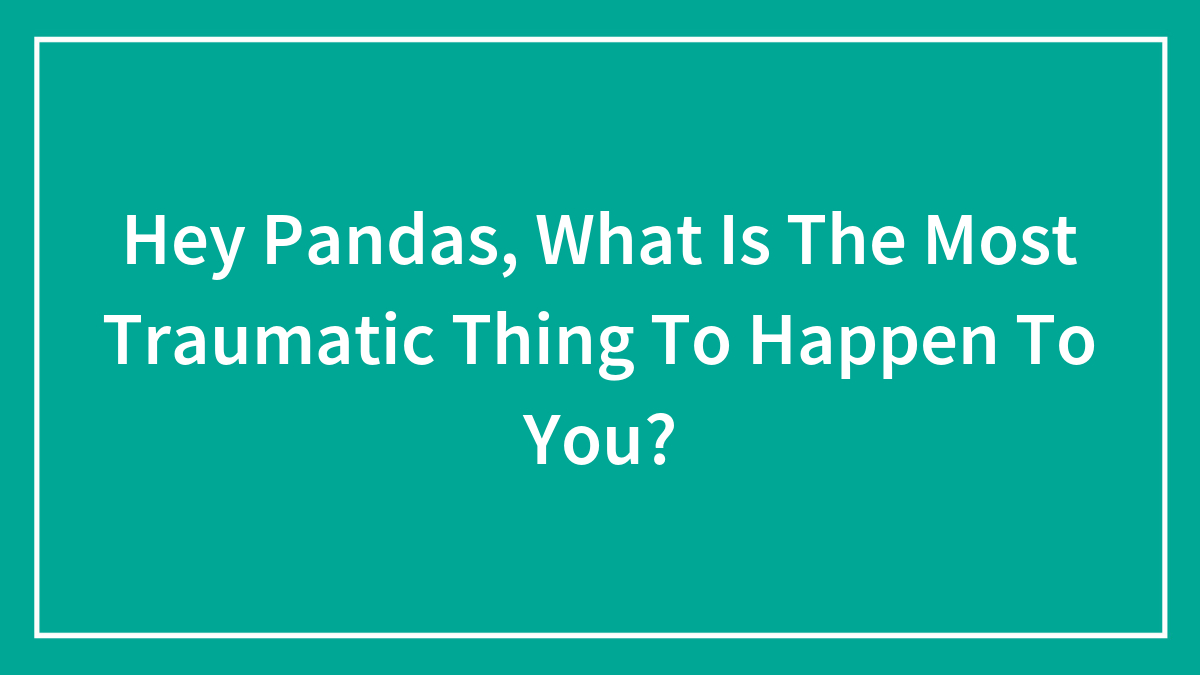 Hey Pandas, What Is The Most Traumatic Thing To Happen To You?