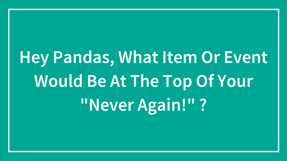Hey Pandas, What Item Or Event Would Be At The Top Of Your “Never Again!” ?