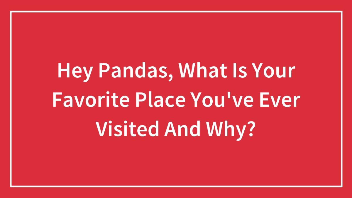 Hey Pandas, What Is Your Favorite Place You’ve Ever Visited And Why? (Closed)