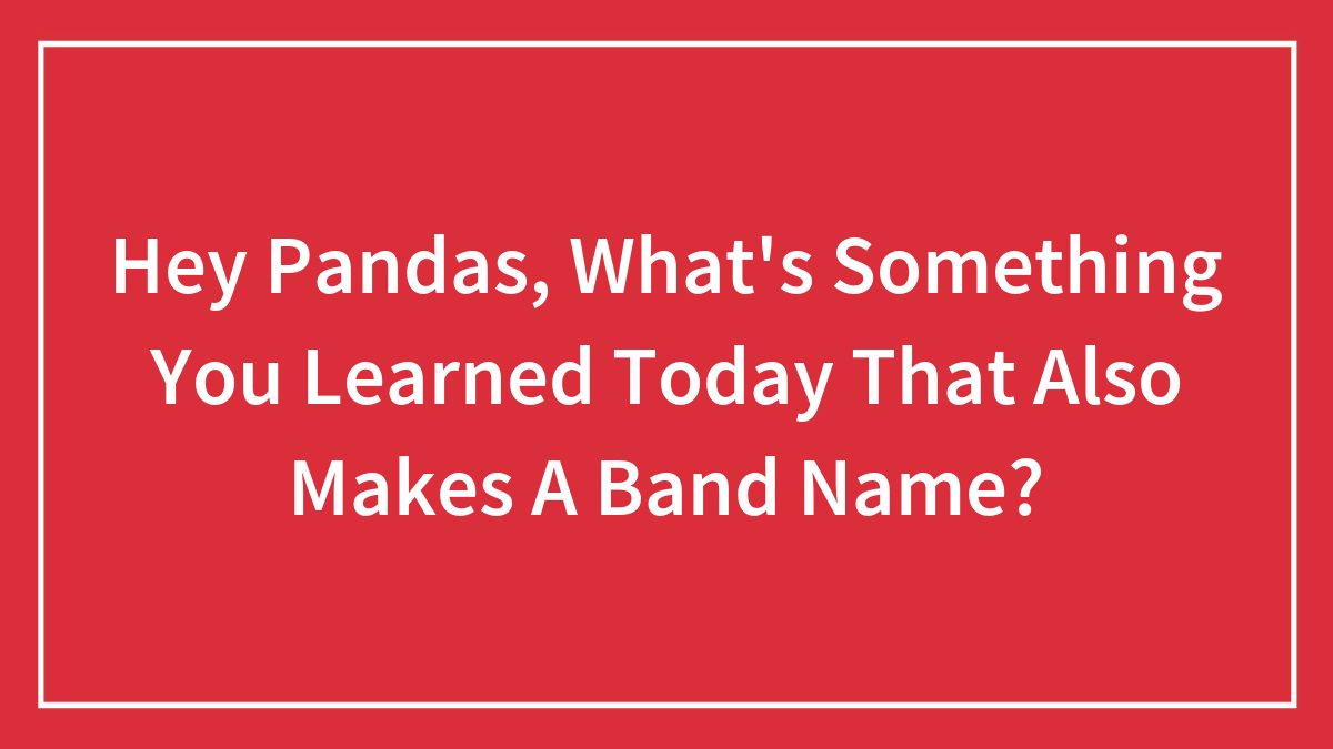 Hey Pandas, What’s Something You Learned Today That Also Makes A Band Name? (Closed)