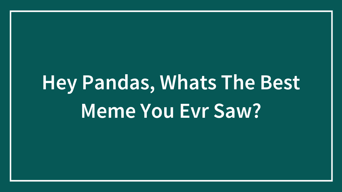 Hey Pandas, What’s The Best Meme You Ever Saw?