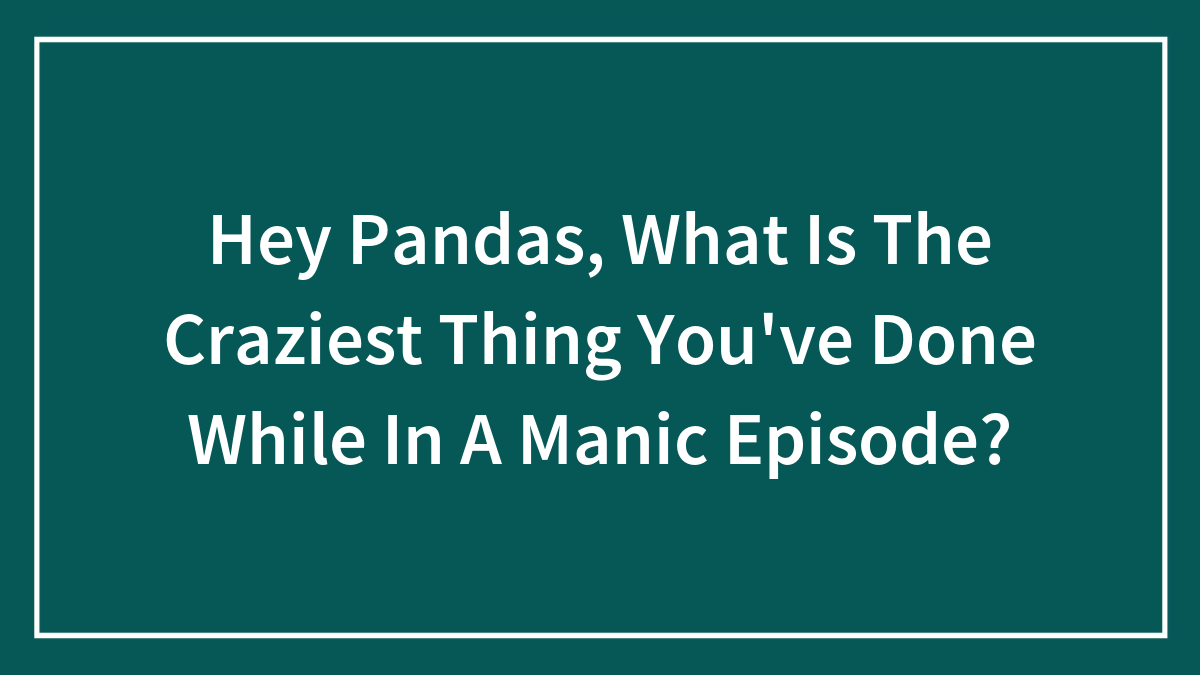 Hey Pandas, What Is The Craziest Thing You’ve Done While In A Manic Episode? (Closed)