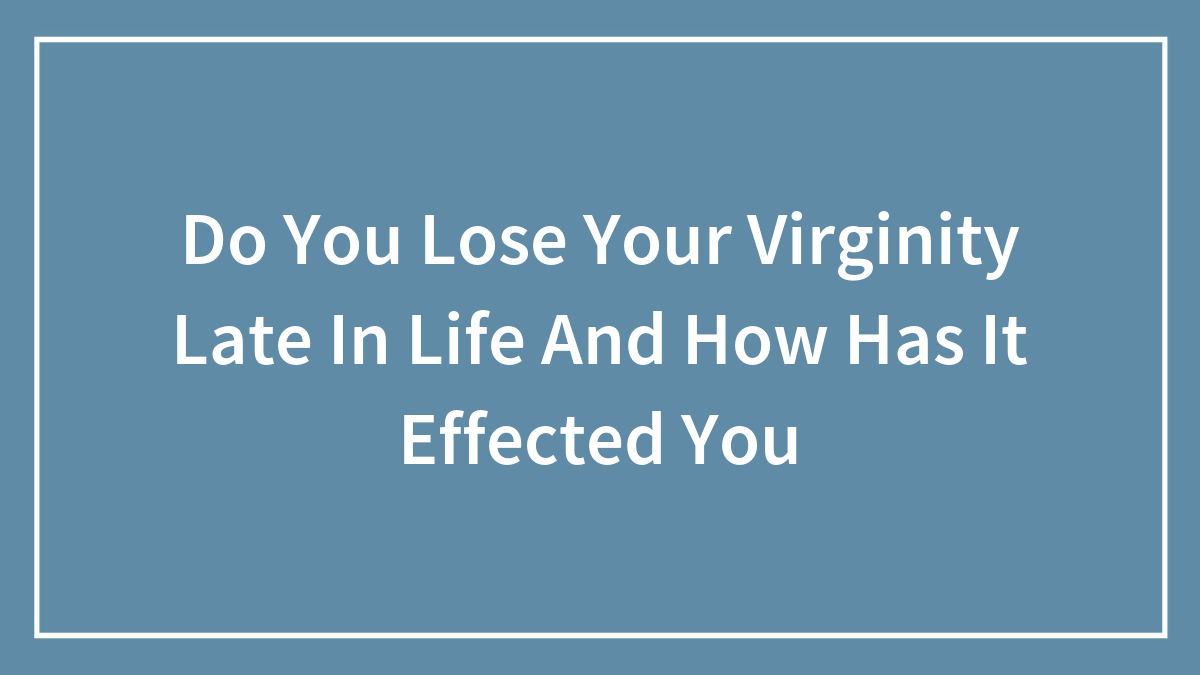 Do You Lose Your Virginity Late In Life And How Has It Effected You