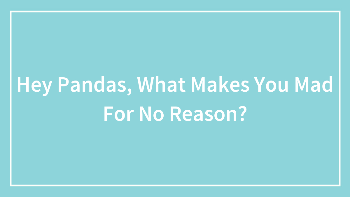 Hey Pandas, What Makes You Mad For No Reason? (Closed)