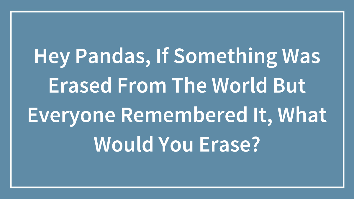 Hey Pandas, If Something Was Erased From The World But Everyone Remembered It, What Would You Erase? (Closed)