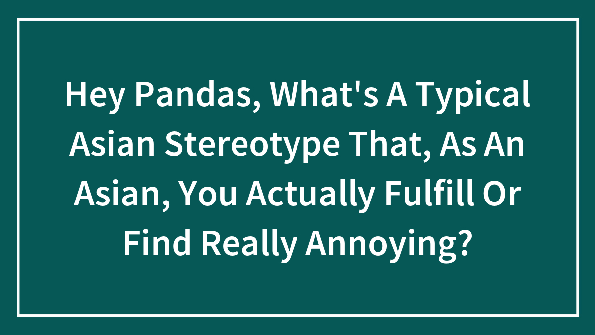 Hey Pandas, What’s A Typical Asian Stereotype That, As An Asian, You Actually Fulfill Or Find Really Annoying? (Closed)