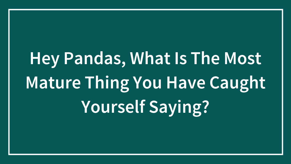 Hey Pandas, What Is The Most Mature Thing You Have Caught Yourself Saying? (Closed)