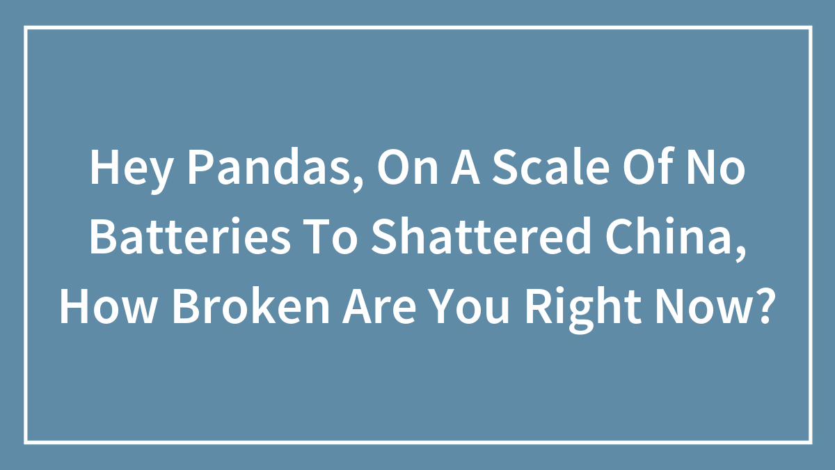 Hey Pandas, On A Scale Of No Batteries To Shattered China, How Broken Are You Right Now?