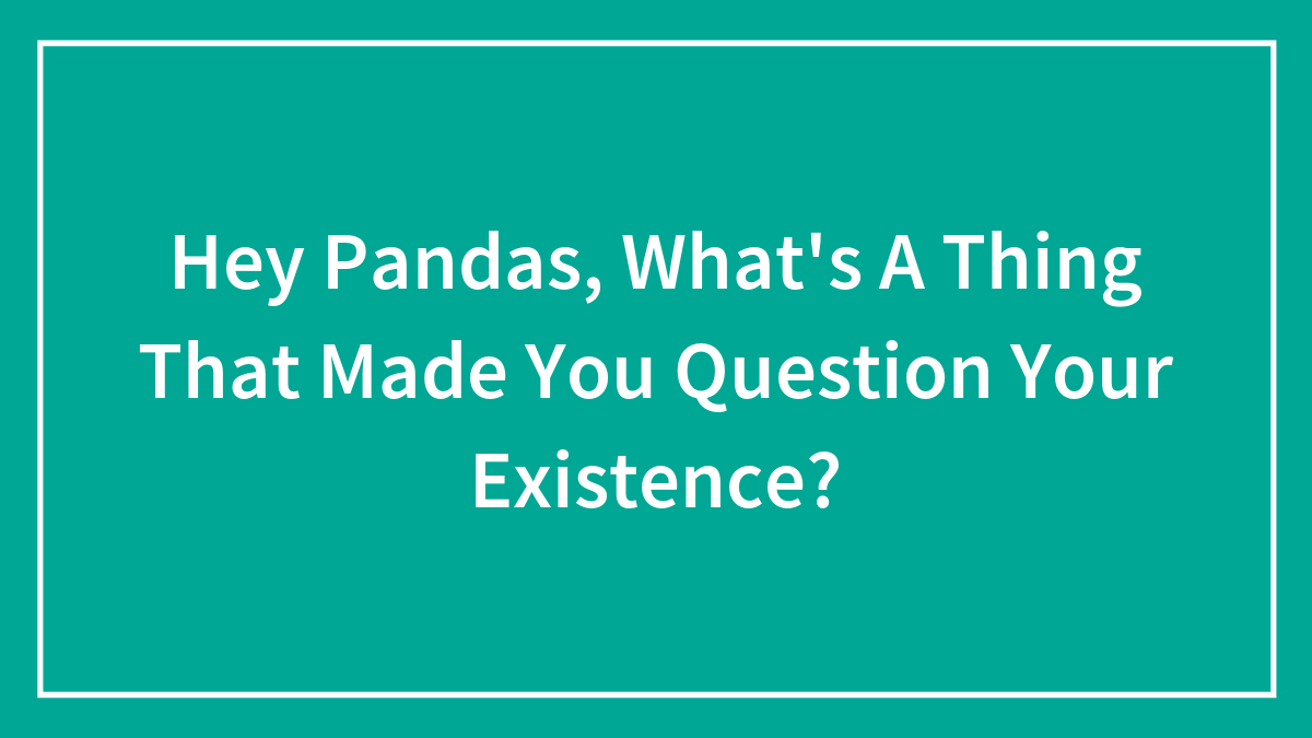 Hey Pandas, What’s A Thing That Made You Question Your Existence? (Closed)