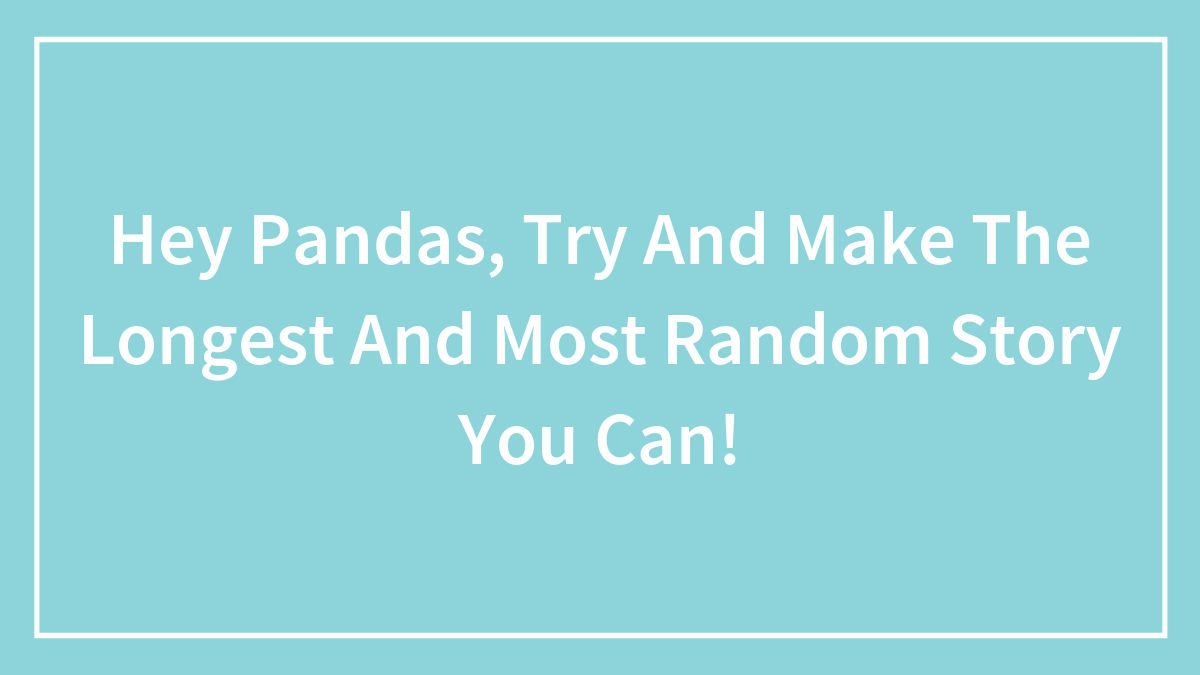 Hey Pandas, Try And Make The Longest And Most Random Story You Can!