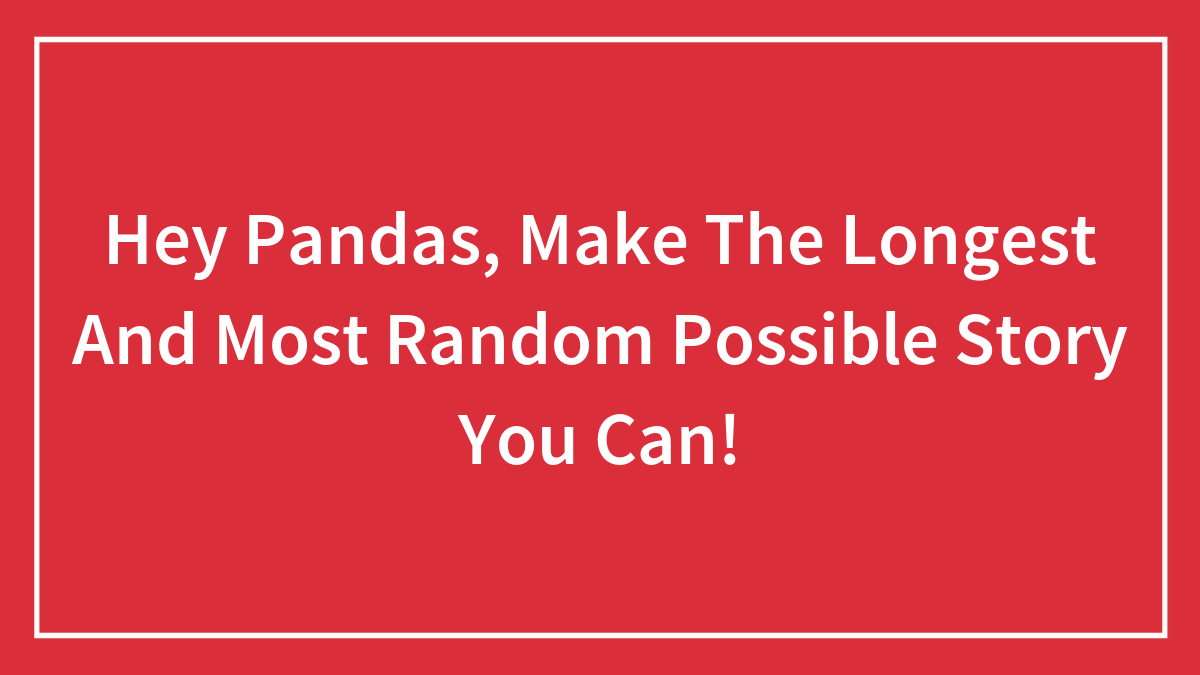 Hey Pandas, Make The Longest And Most Random Possible Story You Can! (Closed)
