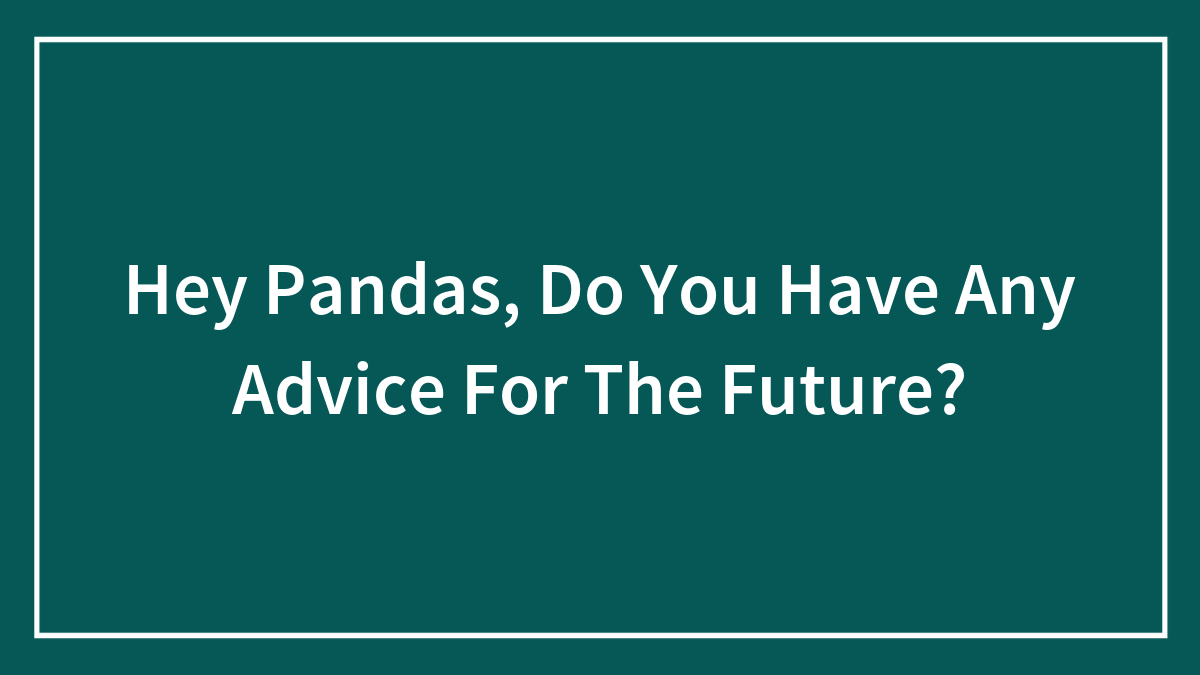 Hey Pandas, Do You Have Any Advice For The Future? (Closed)