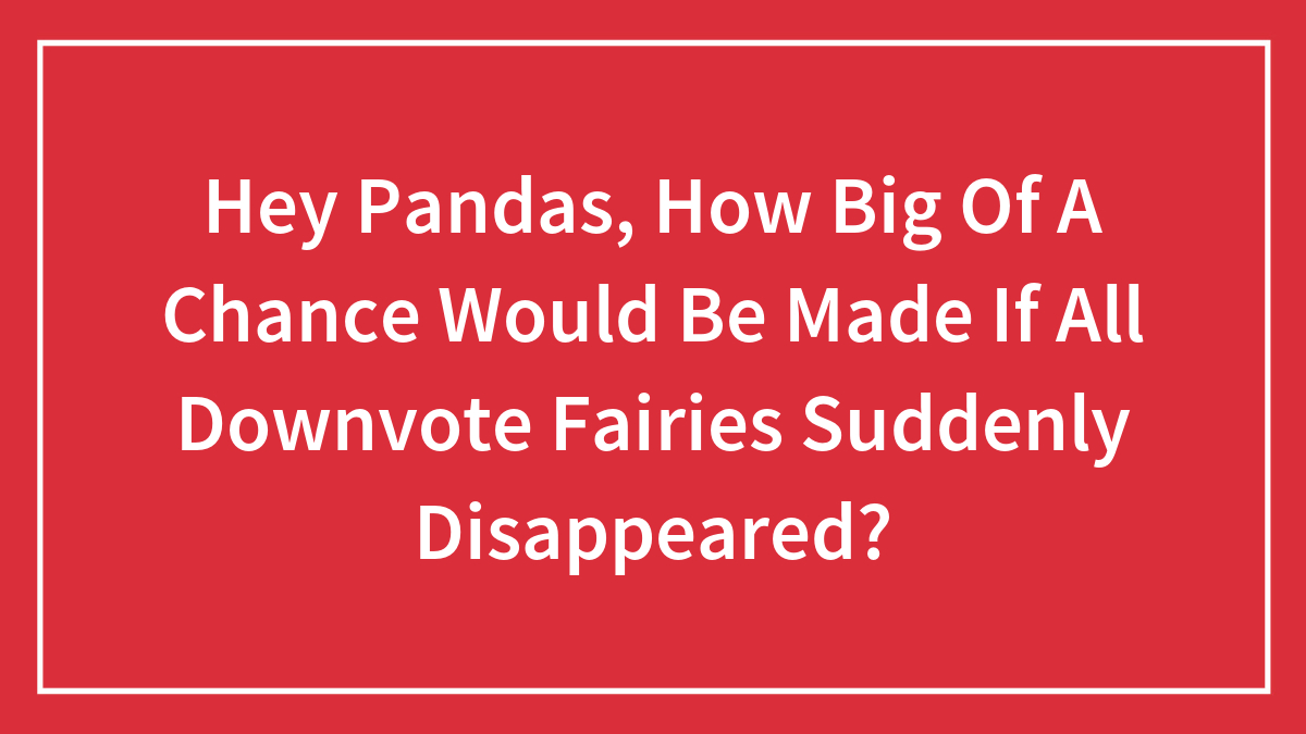 Hey Pandas, How Big Of A Chance Would Be Made If All Downvote Fairies Suddenly Disappeared?