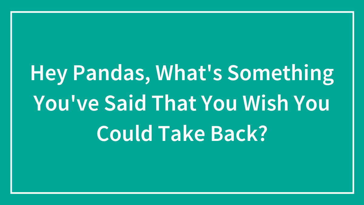 Hey Pandas, What’s Something You’ve Said That You Wish You Could Take Back? (Closed)